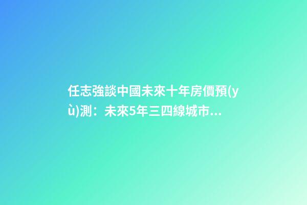 任志強談中國未來十年房價預(yù)測：未來5年三四線城市房價走勢*消息！